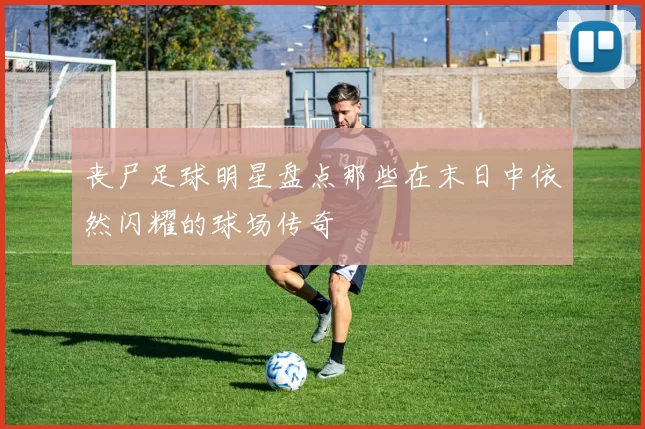 丧尸足球明星盘点那些在末日中依然闪耀的球场传奇