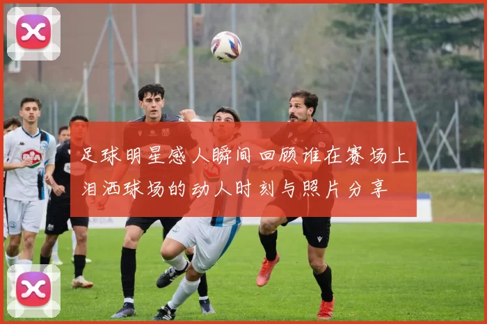 足球明星感人瞬间回顾谁在赛场上泪洒球场的动人时刻与照片分享