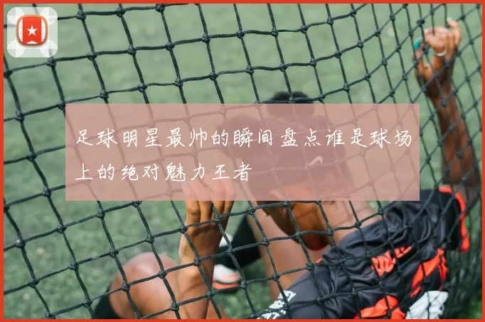 足球明星最帅的瞬间盘点谁是球场上的绝对魅力王者