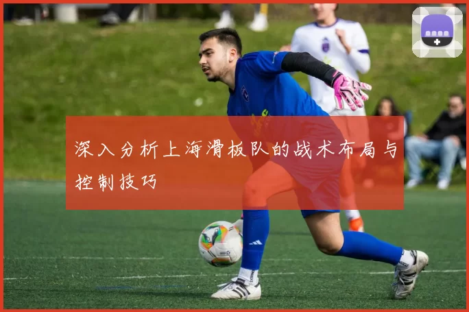 深入分析上海滑板队的战术布局与控制技巧