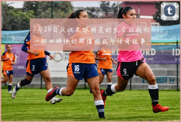 7月20日庆祝足球明星的生日让我们一起回顾他的辉煌成就与传奇故事