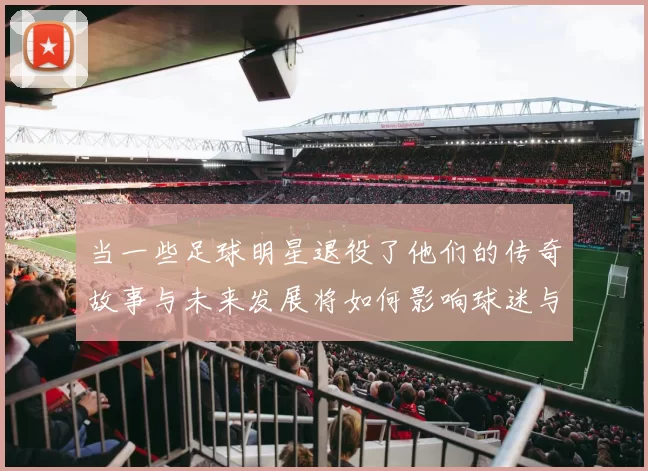 当一些足球明星退役了他们的传奇故事与未来发展将如何影响球迷与足球界