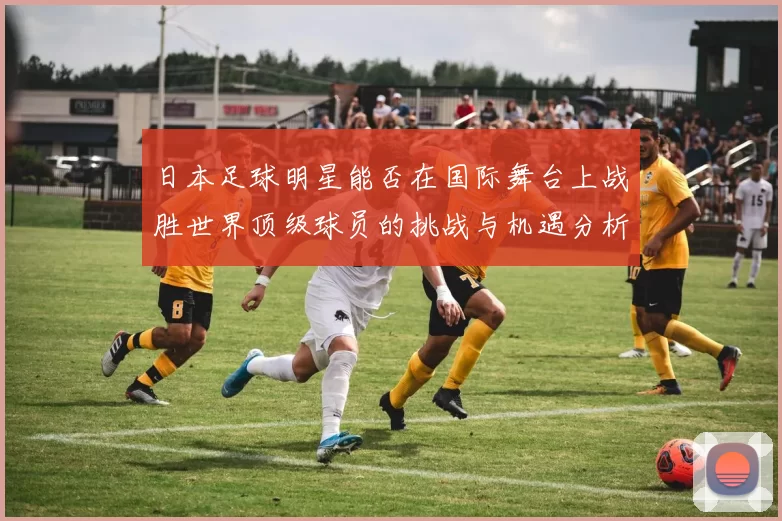 日本足球明星能否在国际舞台上战胜世界顶级球员的挑战与机遇分析