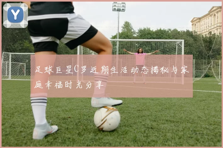 足球巨星C罗近期生活动态揭秘与家庭幸福时光分享