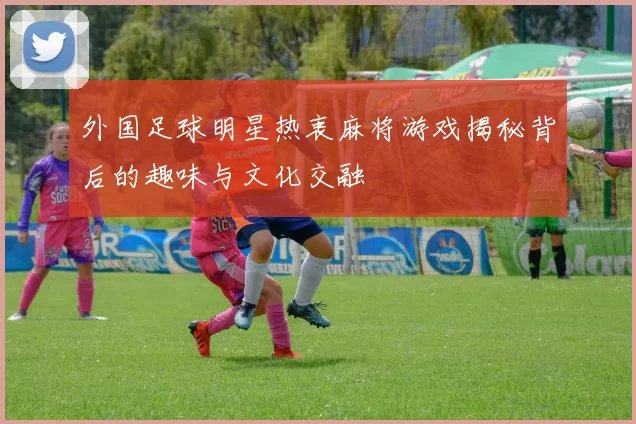 外国足球明星热衷麻将游戏揭秘背后的趣味与文化交融