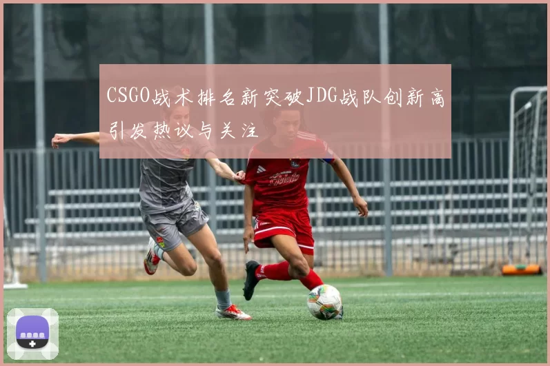 CSGO战术排名新突破JDG战队创新高引发热议与关注