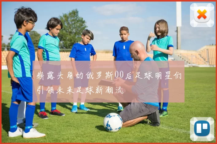 崭露头角的俄罗斯00后足球明星们引领未来足球新潮流