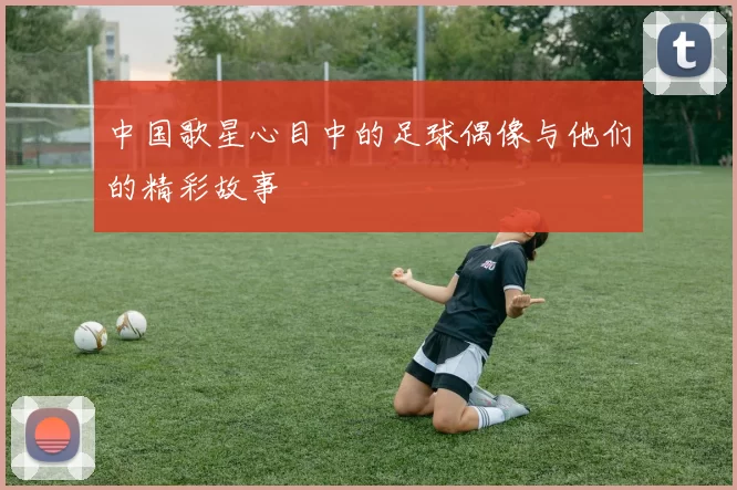 中国歌星心目中的足球偶像与他们的精彩故事