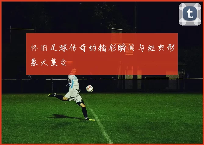 怀旧足球传奇的精彩瞬间与经典形象大集合