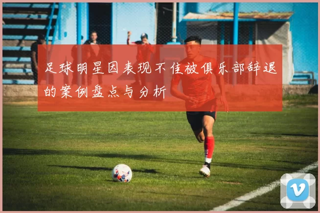 足球明星因表现不佳被俱乐部辞退的案例盘点与分析