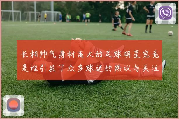长相帅气身材高大的足球明星究竟是谁引发了众多球迷的热议与关注