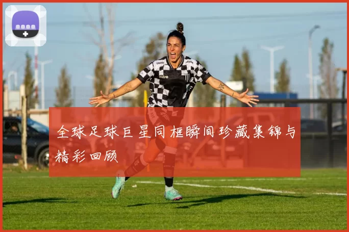全球足球巨星同框瞬间珍藏集锦与精彩回顾