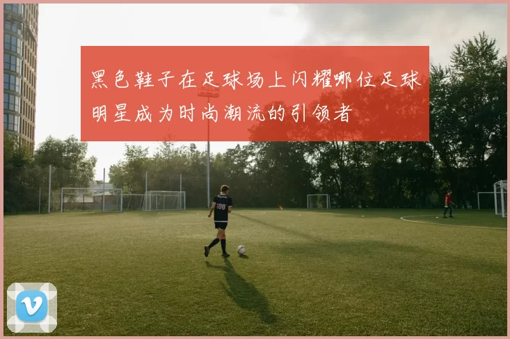 黑色鞋子在足球场上闪耀哪位足球明星成为时尚潮流的引领者