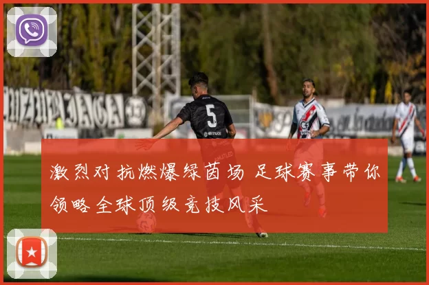 激烈对抗燃爆绿茵场 足球赛事带你领略全球顶级竞技风采