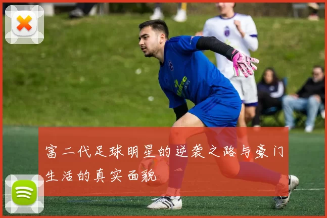 富二代足球明星的逆袭之路与豪门生活的真实面貌