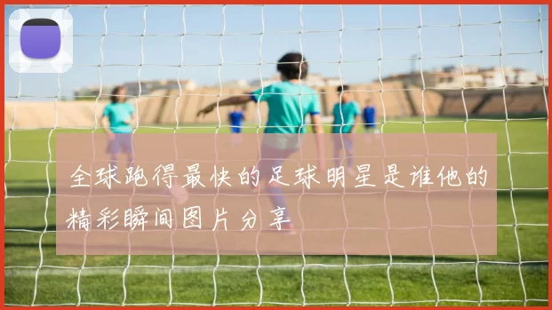 全球跑得最快的足球明星是谁他的精彩瞬间图片分享