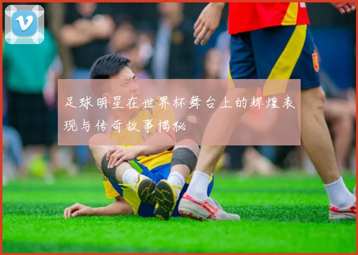 足球明星在世界杯舞台上的辉煌表现与传奇故事揭秘