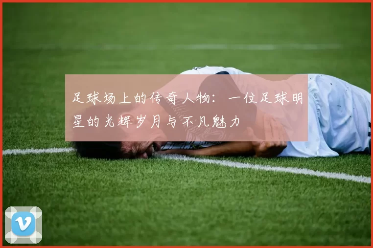 足球场上的传奇人物：一位足球明星的光辉岁月与不凡魅力