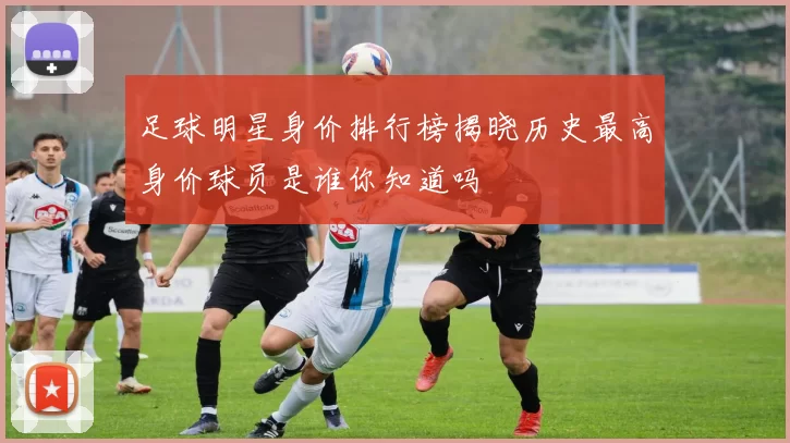 足球明星身价排行榜揭晓历史最高身价球员是谁你知道吗
