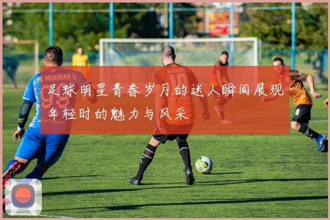 足球明星青春岁月的迷人瞬间展现年轻时的魅力与风采