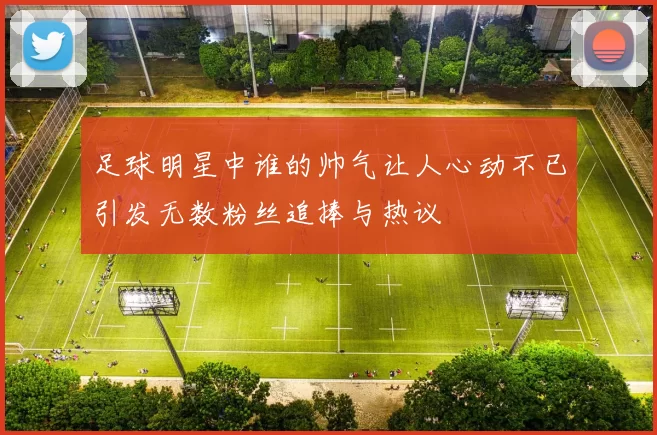 足球明星中谁的帅气让人心动不已引发无数粉丝追捧与热议