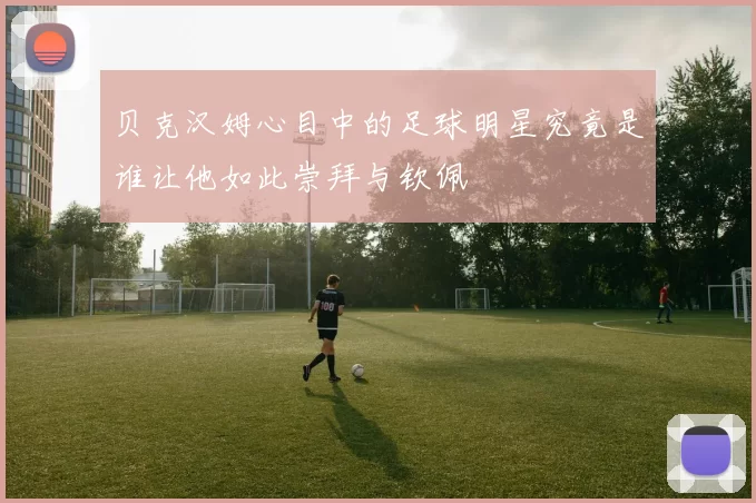 贝克汉姆心目中的足球明星究竟是谁让他如此崇拜与钦佩