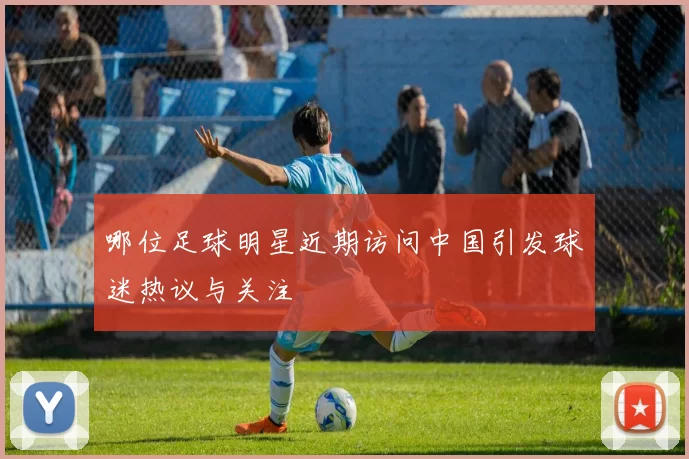 哪位足球明星近期访问中国引发球迷热议与关注
