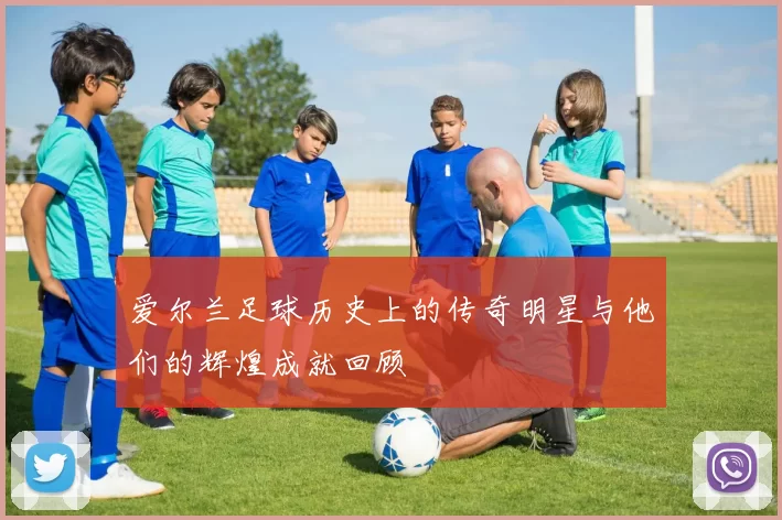 爱尔兰足球历史上的传奇明星与他们的辉煌成就回顾