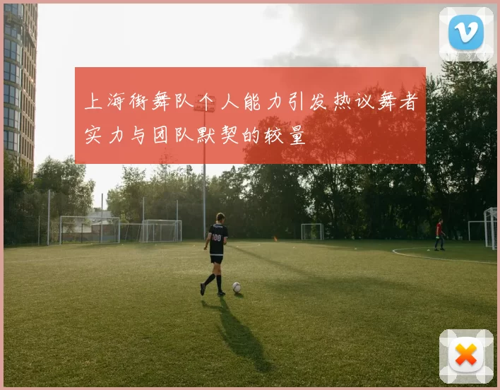 上海街舞队个人能力引发热议舞者实力与团队默契的较量