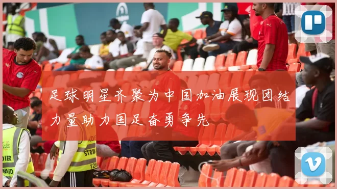 足球明星齐聚为中国加油展现团结力量助力国足奋勇争先