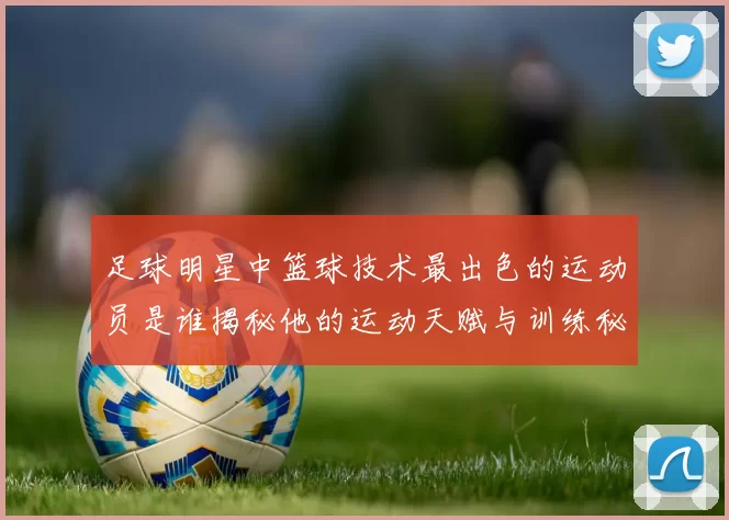 足球明星中篮球技术最出色的运动员是谁揭秘他的运动天赋与训练秘诀
