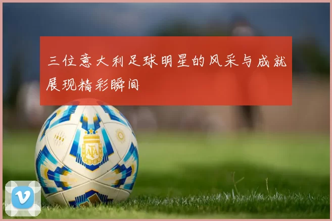 三位意大利足球明星的风采与成就展现精彩瞬间