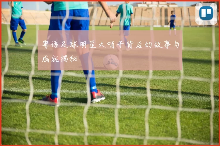 粤语足球明星大哨子背后的故事与成就揭秘