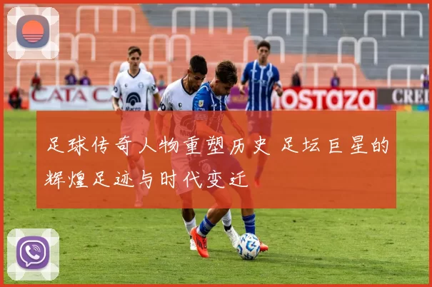 足球传奇人物重塑历史 足坛巨星的辉煌足迹与时代变迁