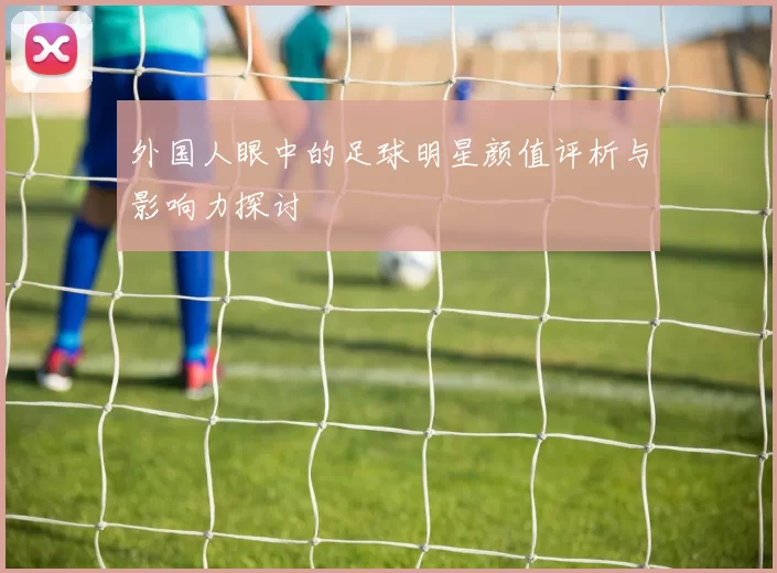 外国人眼中的足球明星颜值评析与影响力探讨