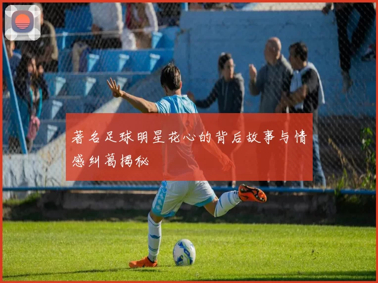 著名足球明星花心的背后故事与情感纠葛揭秘