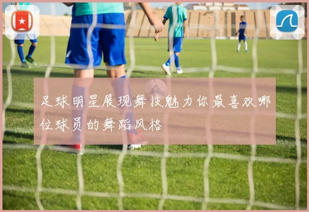 足球明星展现舞技魅力你最喜欢哪位球员的舞蹈风格
