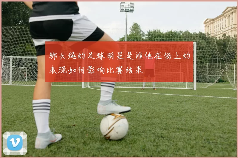 绑头绳的足球明星是谁他在场上的表现如何影响比赛结果