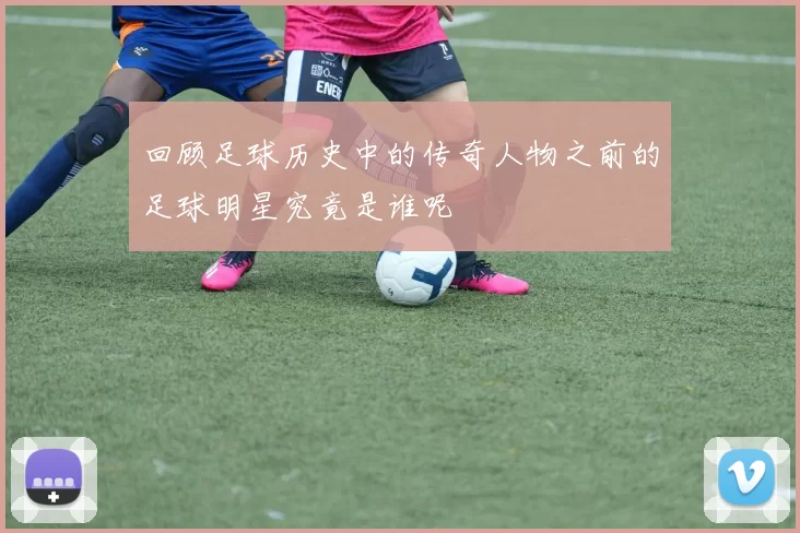 回顾足球历史中的传奇人物之前的足球明星究竟是谁呢