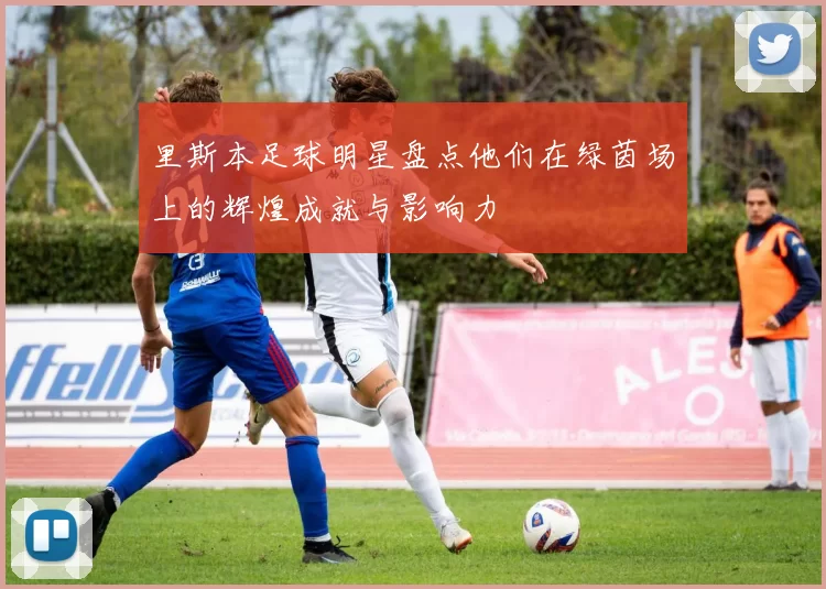 里斯本足球明星盘点他们在绿茵场上的辉煌成就与影响力