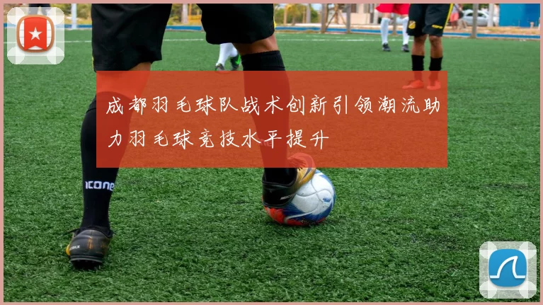 成都羽毛球队战术创新引领潮流助力羽毛球竞技水平提升