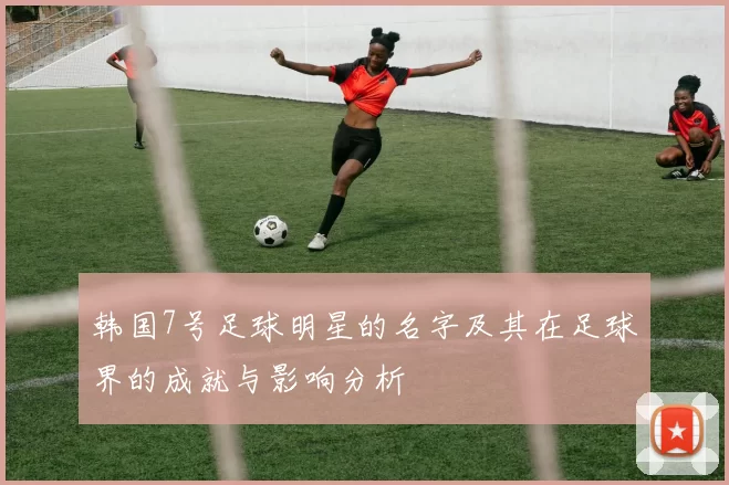 韩国7号足球明星的名字及其在足球界的成就与影响分析