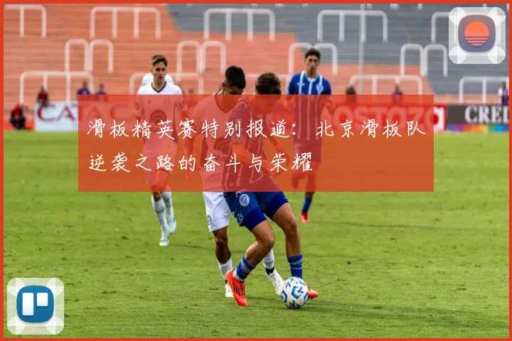 滑板精英赛特别报道：北京滑板队逆袭之路的奋斗与荣耀