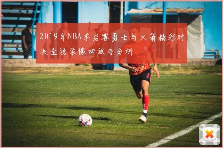 2019年NBA季后赛勇士与火箭精彩对决全场录像回放与分析
