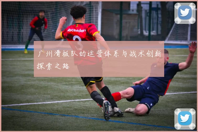 广州滑板队的运营体系与战术创新探索之路
