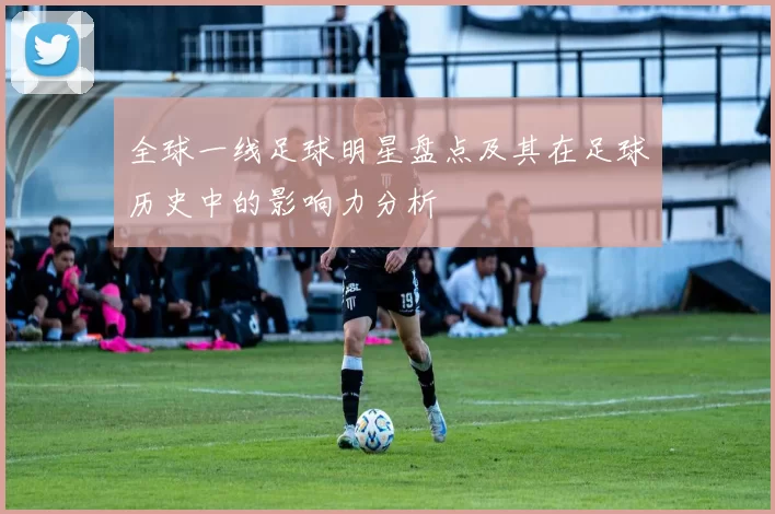 全球一线足球明星盘点及其在足球历史中的影响力分析
