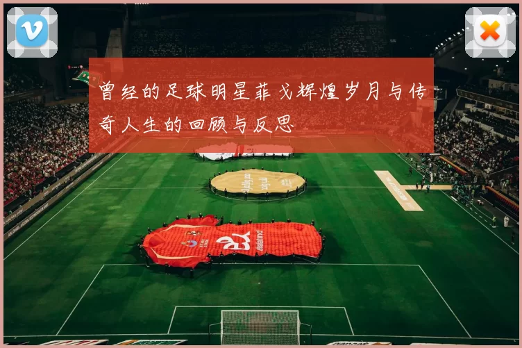 曾经的足球明星菲戈辉煌岁月与传奇人生的回顾与反思
