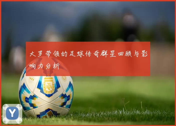 大罗带领的足球传奇群星回顾与影响力分析