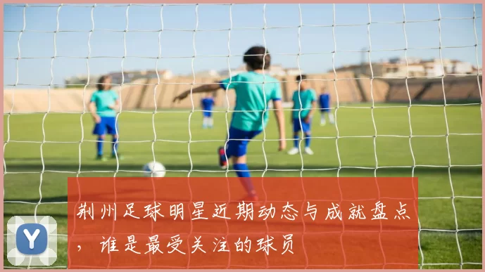 荆州足球明星近期动态与成就盘点，谁是最受关注的球员