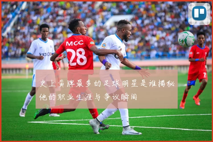 史上黄牌最多的足球明星是谁揭秘他的职业生涯与争议瞬间